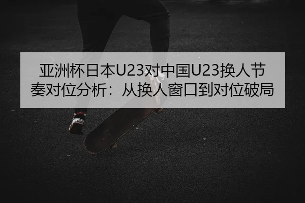 亚洲杯日本U23对中国U23换人节奏对位分析：从换人窗口到对位破局